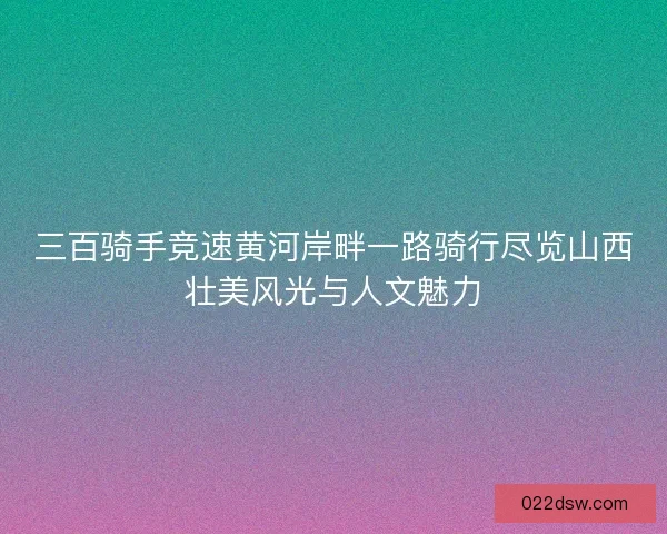 三百骑手竞速黄河岸畔一路骑行尽览山西壮美风光与人文魅力 三百骑手竞速黄河岸畔一路骑行尽览山西壮美风光与人文魅力