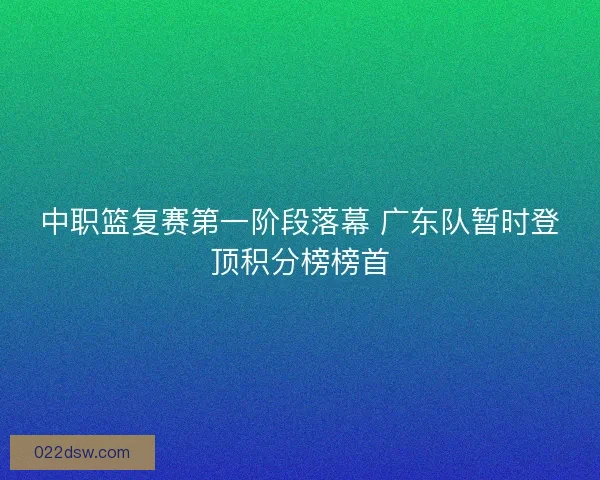 中职篮复赛第一阶段落幕 广东队暂时登顶积分榜榜首 中职篮复赛第一阶段落幕 广东队暂时登顶积分榜榜首