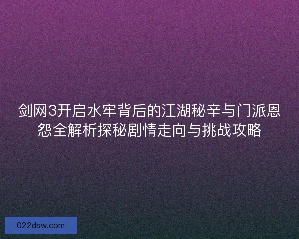 剑网3开启水牢背后的江湖秘辛与门派恩怨全解析探秘剧情走向与挑战攻略 剑网3开启水牢背后的江湖秘辛与门派恩怨全解析探秘剧情走向与挑战攻略