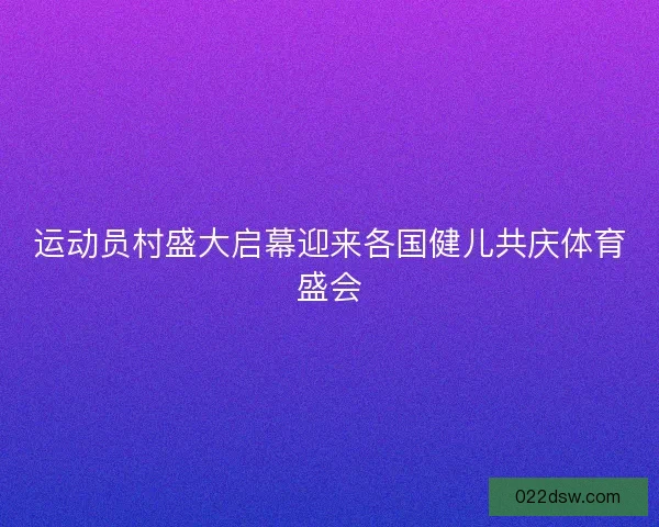 运动员村盛大启幕迎来各国健儿共庆体育盛会 运动员村盛大启幕迎来各国健儿共庆体育盛会