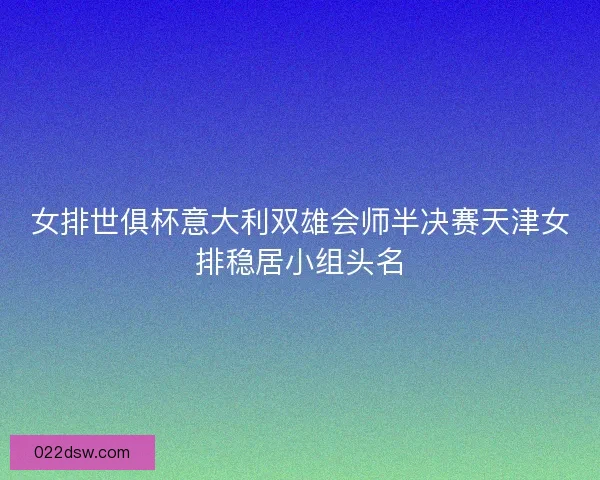 女排世俱杯意大利双雄会师半决赛天津女排稳居小组头名 女排世俱杯意大利双雄会师半决赛天津女排稳居小组头名