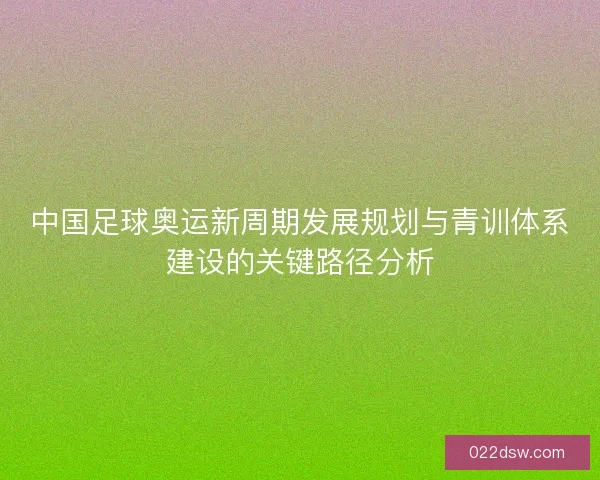 中国足球奥运新周期发展规划与青训体系建设的关键路径分析 中国足球奥运新周期发展规划与青训体系建设的关键路径分析